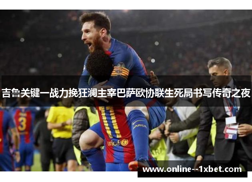 吉鲁关键一战力挽狂澜主宰巴萨欧协联生死局书写传奇之夜