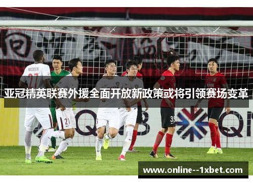 亚冠精英联赛外援全面开放新政策或将引领赛场变革