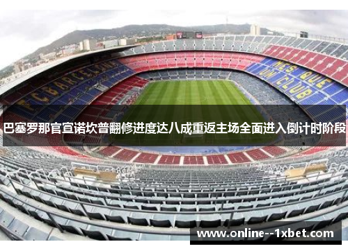 巴塞罗那官宣诺坎普翻修进度达八成重返主场全面进入倒计时阶段