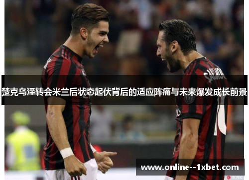楚克乌泽转会米兰后状态起伏背后的适应阵痛与未来爆发成长前景