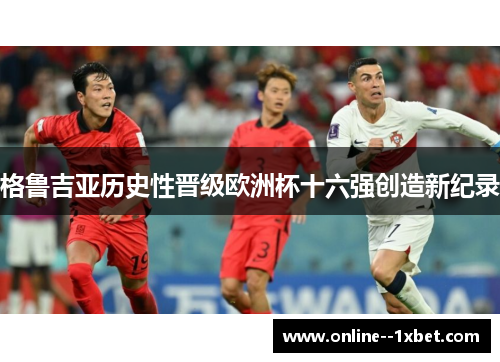 格鲁吉亚历史性晋级欧洲杯十六强创造新纪录 格鲁吉亚历史性晋级欧洲杯十六强创造新纪录