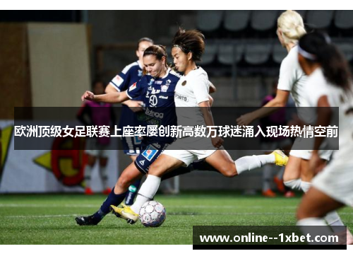 欧洲顶级女足联赛上座率屡创新高数万球迷涌入现场热情空前 欧洲顶级女足联赛上座率屡创新高数万球迷涌入现场热情空前
