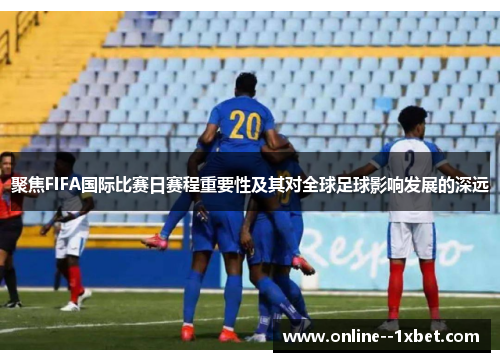 聚焦FIFA国际比赛日赛程重要性及其对全球足球影响发展的深远