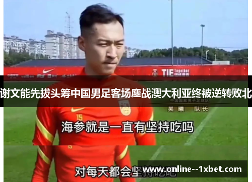 谢文能先拔头筹中国男足客场鏖战澳大利亚终被逆转败北
