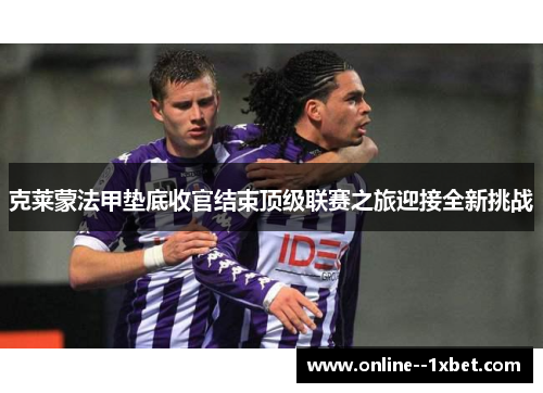 克莱蒙法甲垫底收官结束顶级联赛之旅迎接全新挑战