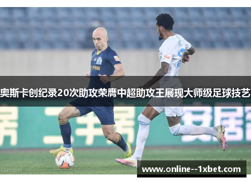 奥斯卡创纪录20次助攻荣膺中超助攻王展现大师级足球技艺