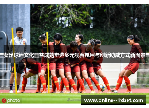 女足球迷文化日益成熟塑造多元观赛氛围与创新助威方式新图景