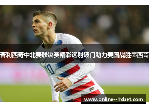 普利西奇中北美联决赛精彩远射破门助力美国战胜墨西哥