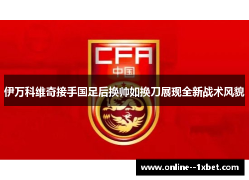 伊万科维奇接手国足后换帅如换刀展现全新战术风貌 伊万科维奇接手国足后换帅如换刀展现全新战术风貌