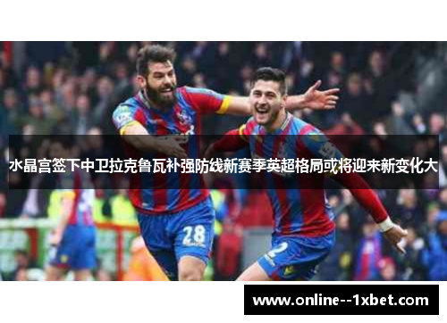 水晶宫签下中卫拉克鲁瓦补强防线新赛季英超格局或将迎来新变化大 水晶宫签下中卫拉克鲁瓦补强防线新赛季英超格局或将迎来新变化大