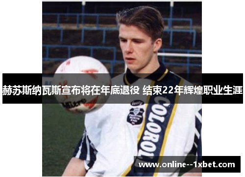 赫苏斯纳瓦斯宣布将在年底退役 结束22年辉煌职业生涯 赫苏斯纳瓦斯宣布将在年底退役 结束22年辉煌职业生涯